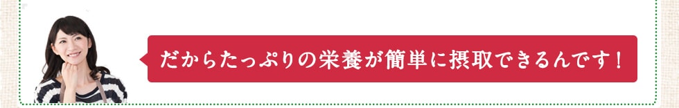 だからたっぷりの栄養が簡単に摂取できるんです!